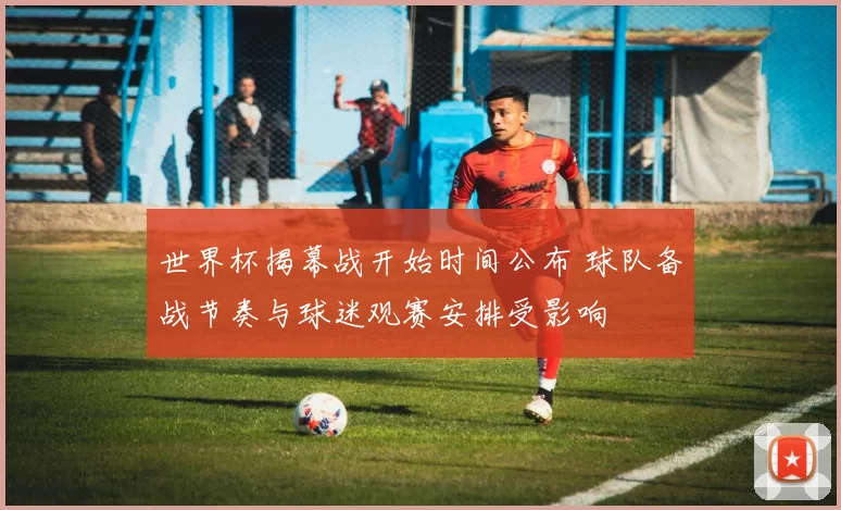 世界杯揭幕战开始时间公布 球队备战节奏与球迷观赛安排受影响
