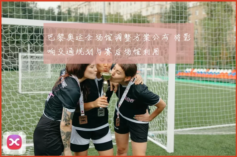 巴黎奥运会场馆调整方案公布 将影响交通规划与赛后场馆利用