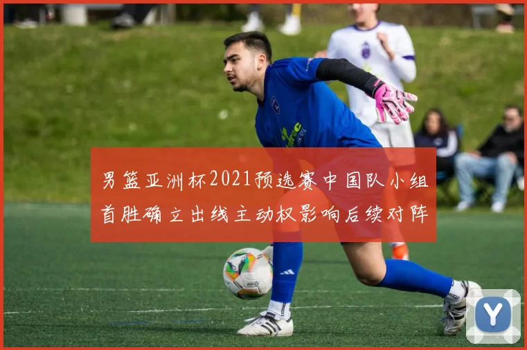 男篮亚洲杯2021预选赛中国队小组首胜确立出线主动权影响后续对阵