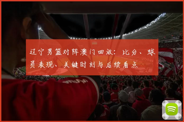 辽宁男篮对阵澳门回放：比分、球员表现、关键时刻与后续看点
