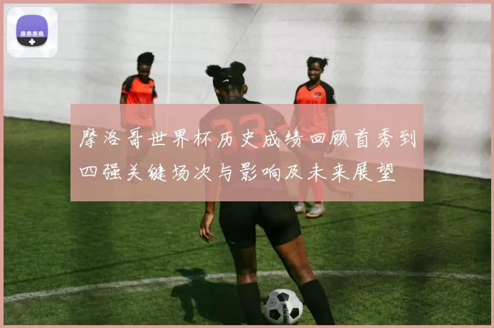 摩洛哥世界杯历史成绩回顾首秀到四强关键场次与影响及未来展望