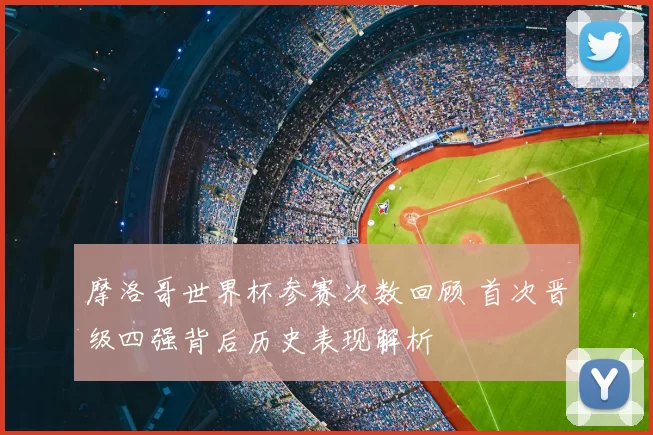 摩洛哥世界杯参赛次数回顾 首次晋级四强背后历史表现解析