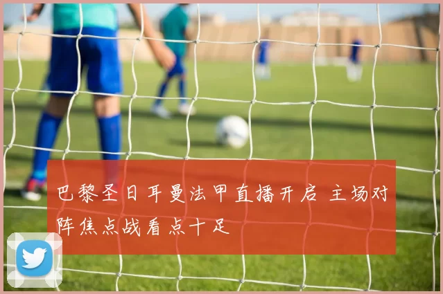 巴黎圣日耳曼法甲直播开启 主场对阵焦点战看点十足