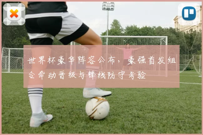 世界杯豪华阵容公布，豪强首发组合牵动晋级与锋线防守考验