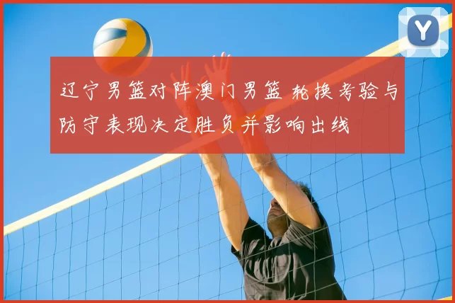 辽宁男篮对阵澳门男篮 轮换考验与防守表现决定胜负并影响出线