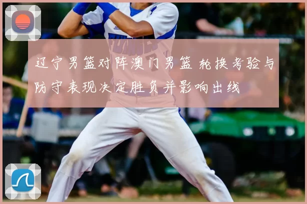 辽宁男篮对阵澳门男篮 轮换考验与防守表现决定胜负并影响出线