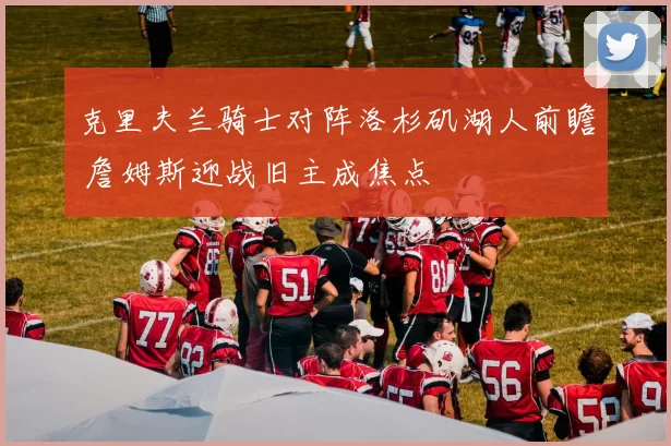 克里夫兰骑士对阵洛杉矶湖人前瞻 詹姆斯迎战旧主成焦点