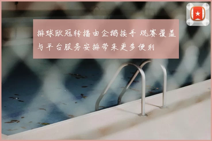排球欧冠转播由企鹅接手 观赛覆盖与平台服务安排带来更多便利