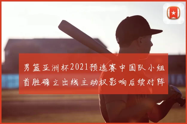 男篮亚洲杯2021预选赛中国队小组首胜确立出线主动权影响后续对阵