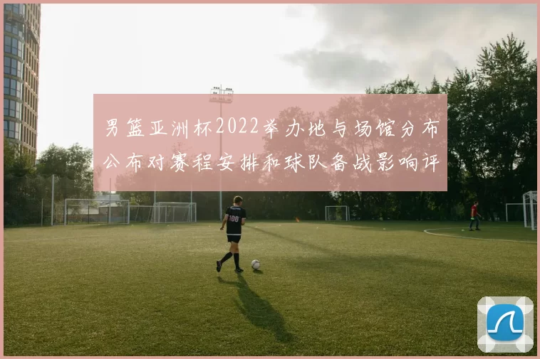 男篮亚洲杯2022举办地与场馆分布公布对赛程安排和球队备战影响评估