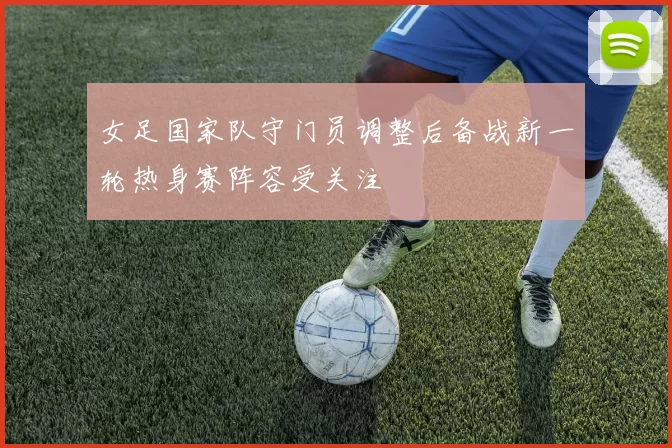 女足国家队守门员调整后备战新一轮热身赛阵容受关注