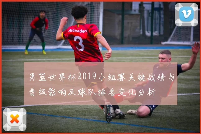 男篮世界杯2019小组赛关键战绩与晋级影响及球队排名变化分析