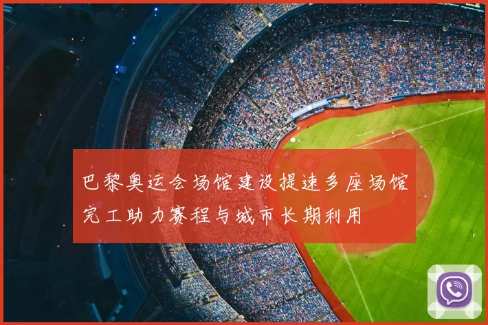 巴黎奥运会场馆建设提速多座场馆完工助力赛程与城市长期利用