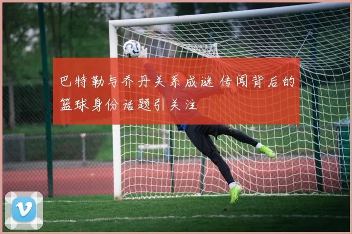 巴特勒与乔丹关系成谜 传闻背后的篮球身份话题引关注