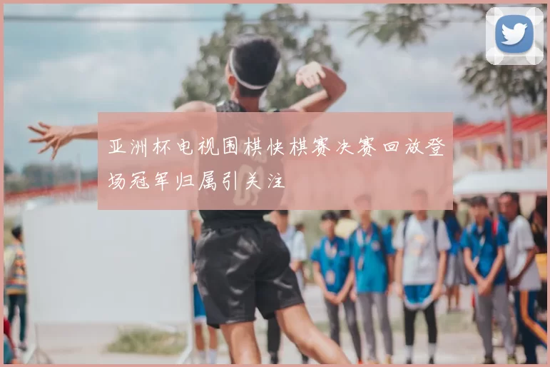 亚洲杯电视围棋快棋赛决赛回放登场冠军归属引关注