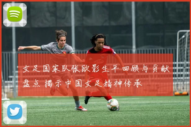 女足国家队张欧影生平回顾与贡献盘点 揭示中国女足精神传承