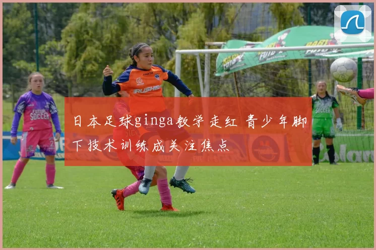 日本足球ginga教学走红 青少年脚下技术训练成关注焦点