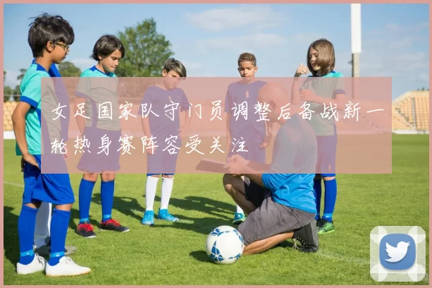 女足国家队守门员调整后备战新一轮热身赛阵容受关注