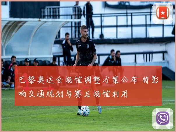 巴黎奥运会场馆调整方案公布 将影响交通规划与赛后场馆利用