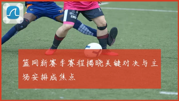 篮网新赛季赛程揭晓关键对决与主场安排成焦点