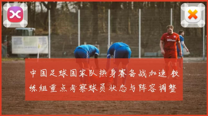 中国足球国家队热身赛备战加速 教练组重点考察球员状态与阵容调整