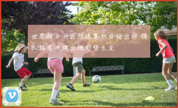 世界杯非洲区预选赛积分榜出炉 强队排名洗牌出线形势生变