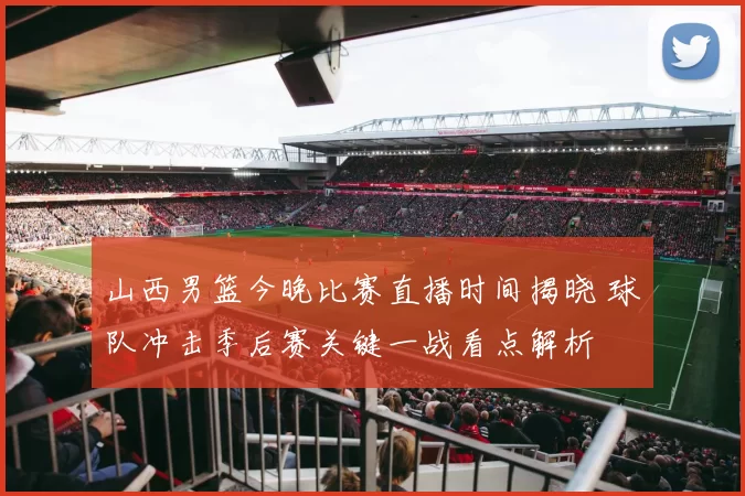 山西男篮今晚比赛直播时间揭晓 球队冲击季后赛关键一战看点解析