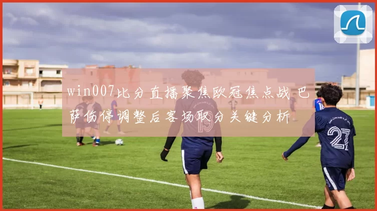 win007比分直播聚焦欧冠焦点战 巴萨伤停调整后客场取分关键分析