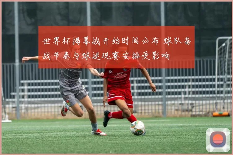 世界杯揭幕战开始时间公布 球队备战节奏与球迷观赛安排受影响