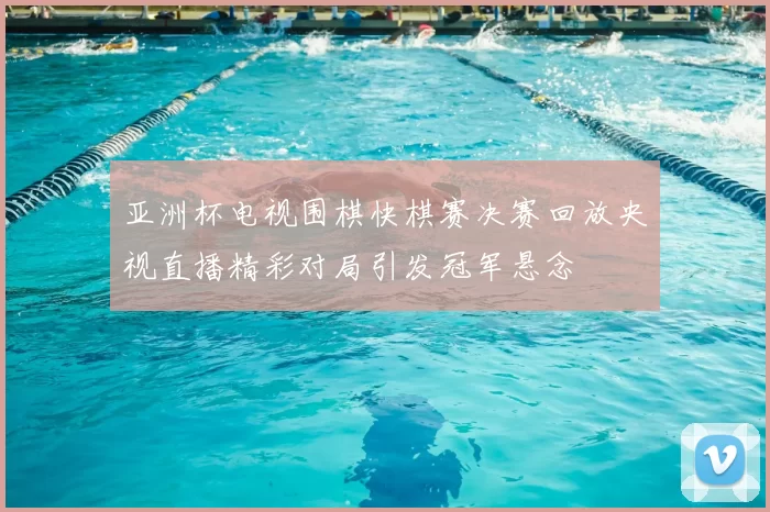 亚洲杯电视围棋快棋赛决赛回放央视直播精彩对局引发冠军悬念