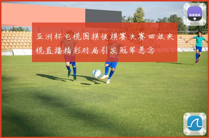 亚洲杯电视围棋快棋赛决赛回放央视直播精彩对局引发冠军悬念