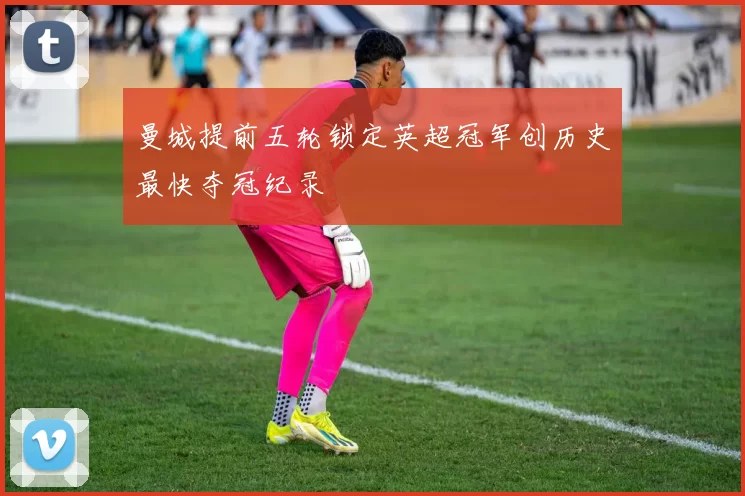 曼城提前五轮锁定英超冠军创历史最快夺冠纪录