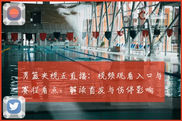 男篮央视五直播：视频观看入口与赛程看点，解读首发与伤停影响