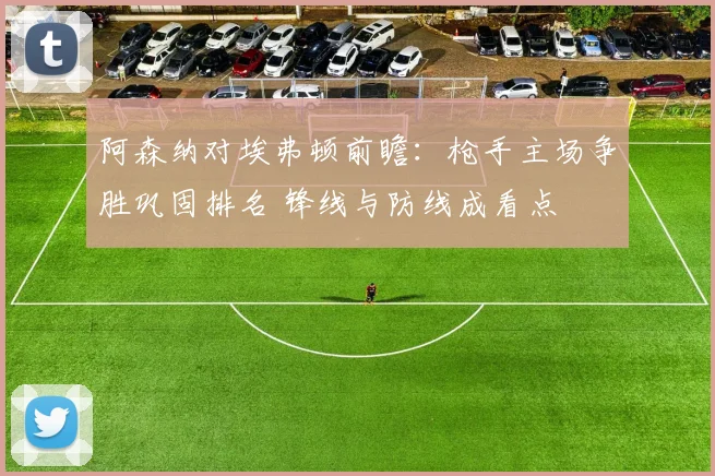 阿森纳对埃弗顿前瞻：枪手主场争胜巩固排名 锋线与防线成看点