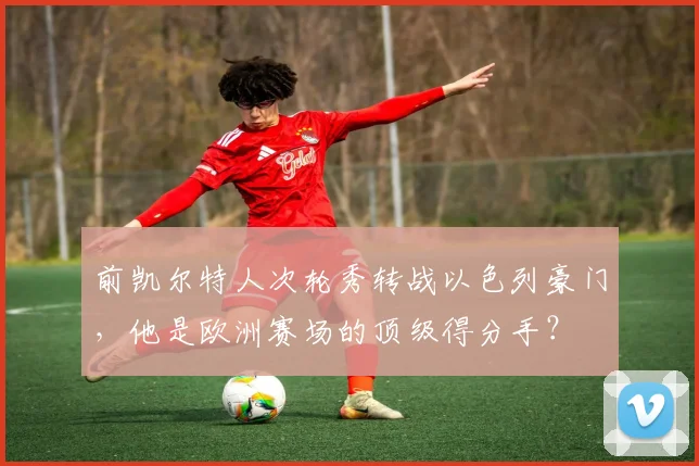 前凯尔特人次轮秀转战以色列豪门,他是欧洲赛场的顶级得分手?