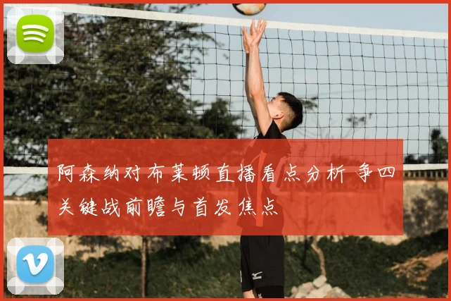 阿森纳对布莱顿直播看点分析 争四关键战前瞻与首发焦点