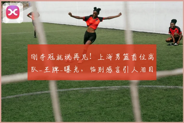 刚夺冠就说再见!上海男篮首位离队_王牌_曝光,临别感言引人泪目