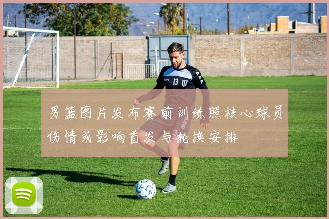 男篮图片发布赛前训练照核心球员伤情或影响首发与轮换安排
