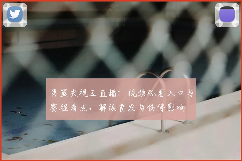 男篮央视五直播：视频观看入口与赛程看点，解读首发与伤停影响