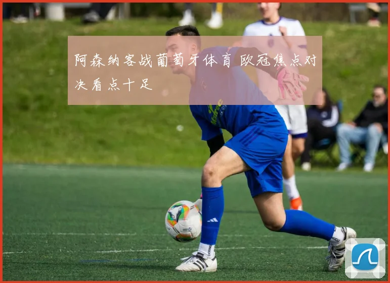 阿森纳客战葡萄牙体育 欧冠焦点对决看点十足