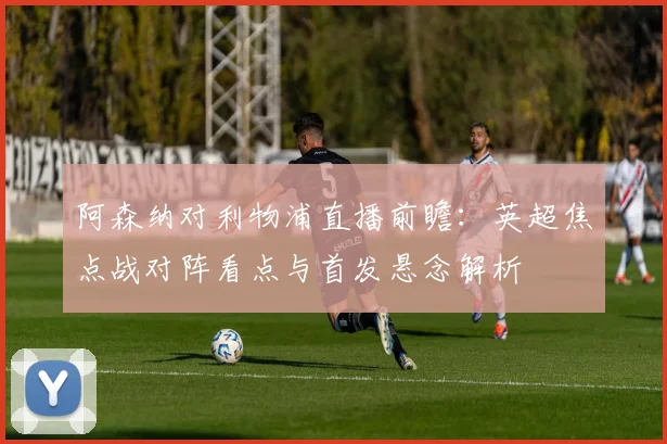 阿森纳对利物浦直播前瞻：英超焦点战对阵看点与首发悬念解析