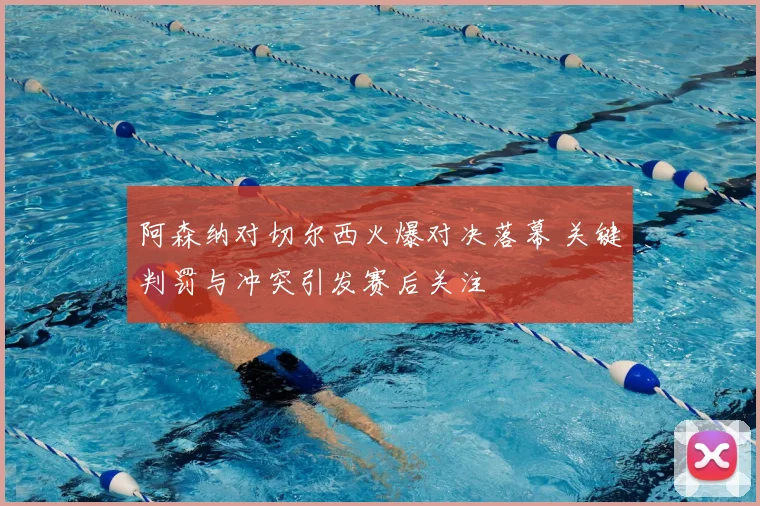 阿森纳对切尔西火爆对决落幕 关键判罚与冲突引发赛后关注